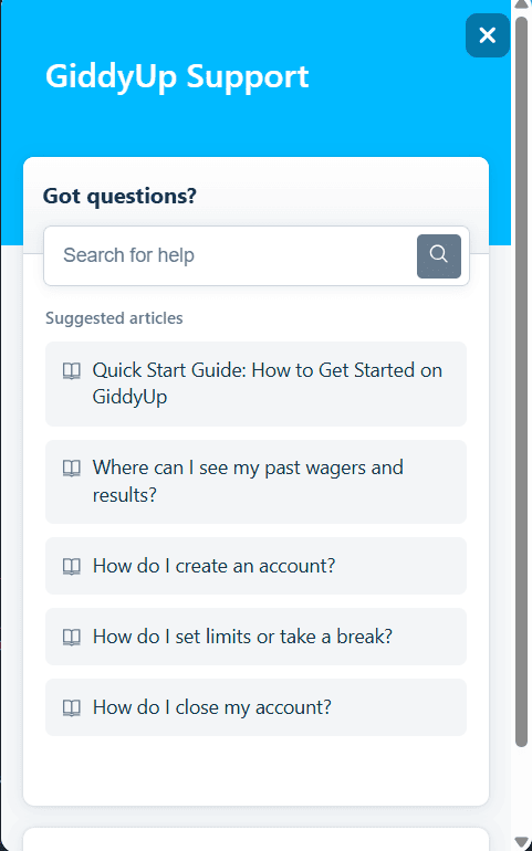 customer support bubble for Giddy Up. GiddyUp Support Got questions? Search for help. The Search magnifying glass button. Suggested articles: Quick start guide: how to get started on GiddyUp, where can I see my past wagers and results?, how do I create an account?, how do I set limited or take a break?, How do I close my account?