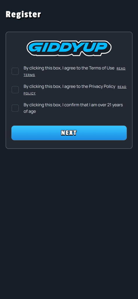 GiddyUp Registration - Register GIDDYUP By clicking this box, I agree to the Terms of Use READ TERMS By clicking this box, l agree to the Privacy Policy READ POLICY By clicking this box, I confirm that I am over 21 years of age NEXT