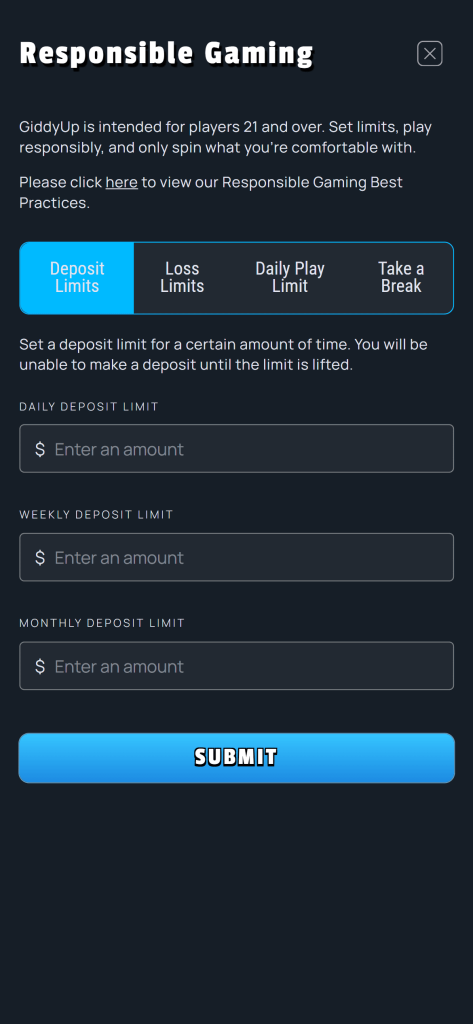 Responsible Gaming on GiddyUp - GiddyUp is intended for players 21 and over. Set limits, play responsibly, and only spin what you're comfortable with. Please click here for our Responsible Gaming Best Practices. Set a deposit limit for a certain amount of time. You will be unable to make a deposit until the limit is lifted. DAILY DEPOSIT LIMIT $ Enter an amount WEEKLY DEPOSIT LIMIT $ Enter an amount MONTHLY DEPOSIT LIMIT $ Enter an amount SUBMIT