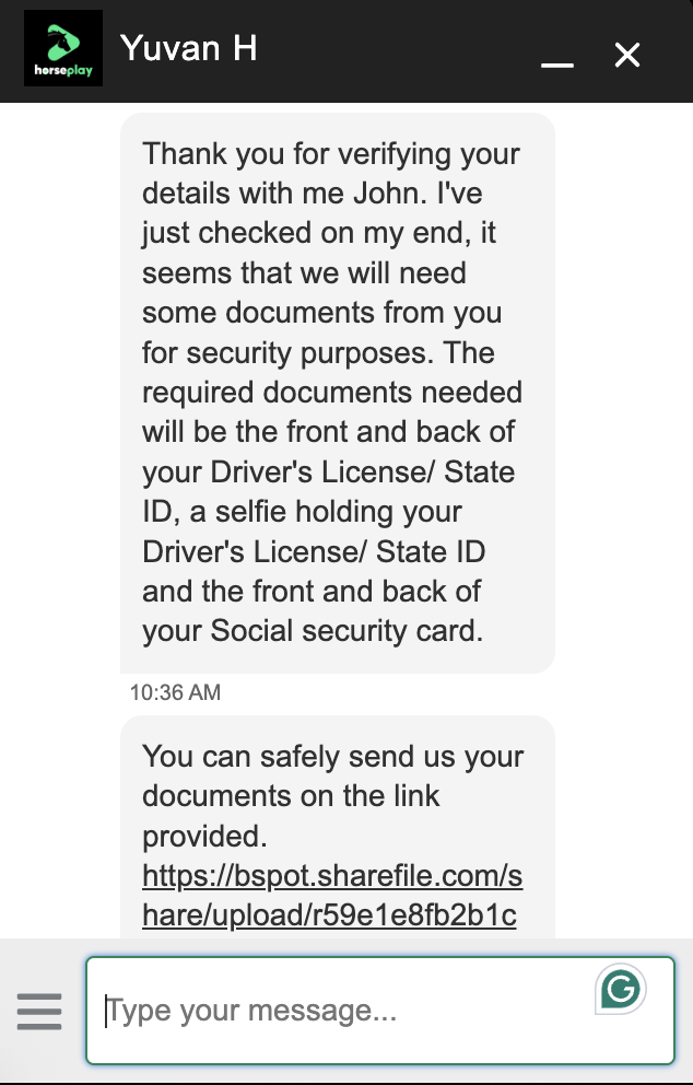 Horseplay Withdrawing Chat - Thank you for verifying your details with me John. I've just checked on my end, it seems that we will need some documents from you for security purposes. The required documents needed will be the front and back of your Driver's License/ State ID, a selfie holding your Driver's License/ State ID and the front and back of your Social security card.
10:36 AM
You can safely send us your documents on the link provided.
https://bspot.sharefile.com/s