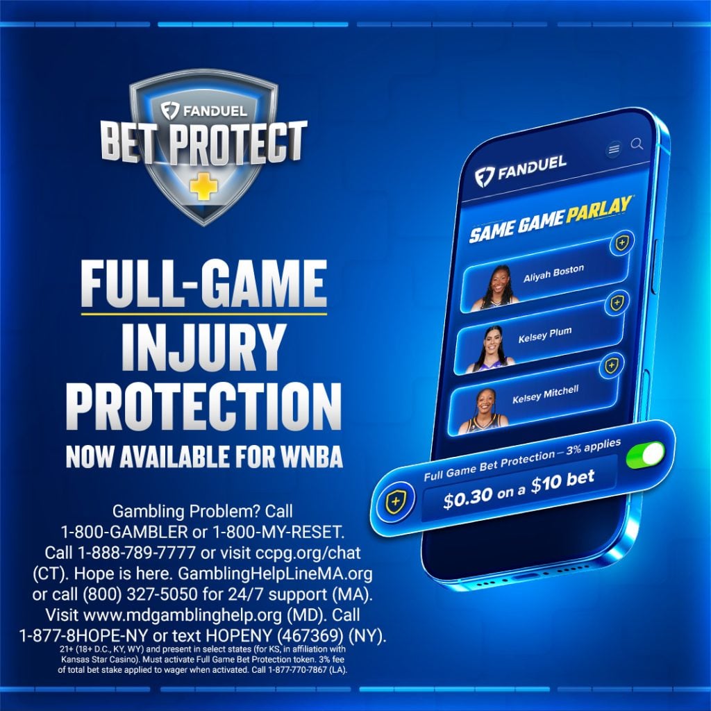 FanDuel Bet Protect+ Full-game injury protection now available for WNBA - Same Game Parlay - Full game bet protection - 3% applies $0.30 on a $10 bet. Gambling Problem? Call
1-800-GAMBLER or 1-800-MY-RESET.
Call 1-888-789-7777 or visit copg.org/chat
(CT). Hope is here. GamblingHelpLineMA.org or call (800) 327-5050 for 24/7 support (MA).
Visit www.mdgamblinghelp.org (MD). Call
1-877-8HOPE-NY or text HOPENY (467369) (NY).
21+ (18+ D.C., KY, WY) and present in select states (for KS, in affiliation with Kansas Star Casino. Must activate Full Game Bet Protection token. 3% fee of total bet stake applied to wager when activated. Call 1-877-770-7867 (LA).